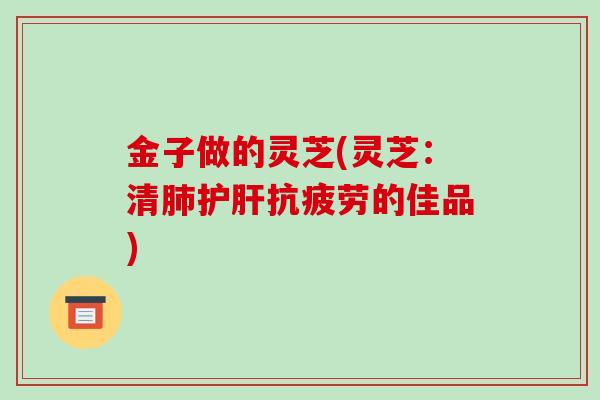 金子做的灵芝(灵芝：清的佳品)