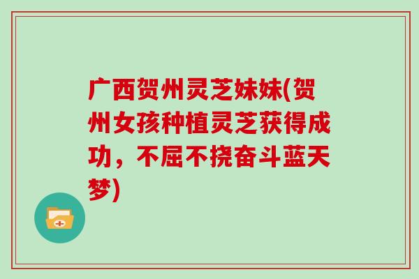 广西贺州灵芝妹妹(贺州女孩种植灵芝获得成功，不屈不挠奋斗蓝天梦)