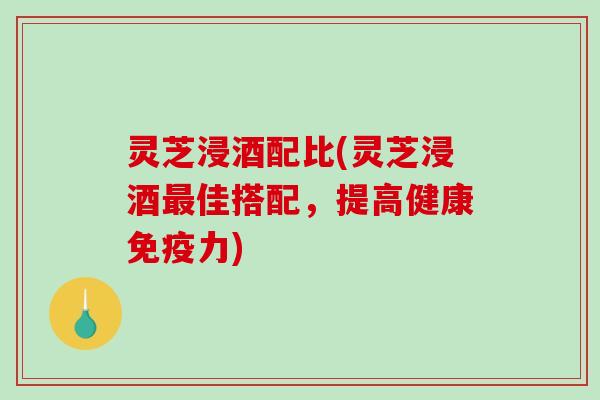 灵芝浸酒配比(灵芝浸酒佳搭配，提高健康免疫力)