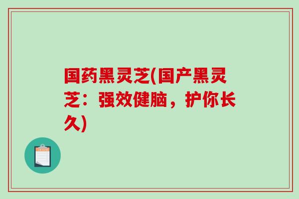 国药黑灵芝(国产黑灵芝：强效健脑，护你长久)