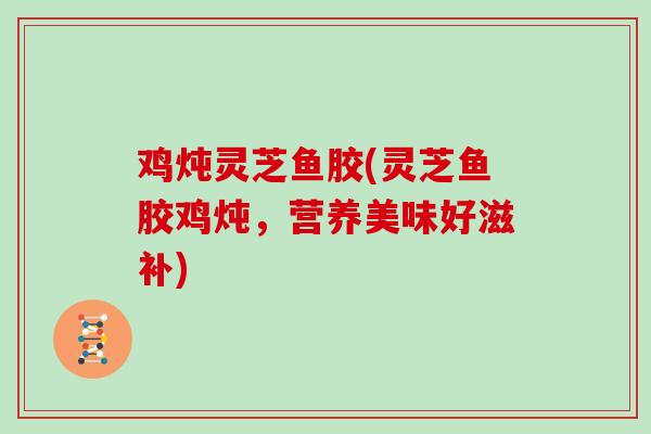 鸡炖灵芝鱼胶(灵芝鱼胶鸡炖，营养美味好滋补)