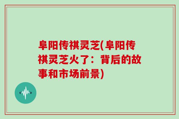 阜阳传祺灵芝(阜阳传祺灵芝火了：背后的故事和市场前景)