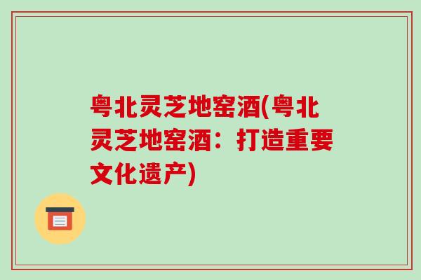 粤北灵芝地窑酒(粤北灵芝地窑酒：打造重要文化遗产)