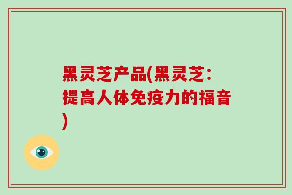黑灵芝产品(黑灵芝：提高人体免疫力的福音)