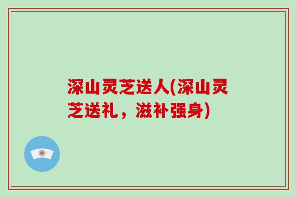 深山灵芝送人(深山灵芝送礼，滋补强身)