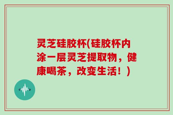 灵芝硅胶杯(硅胶杯内涂一层灵芝提取物，健康喝茶，改变生活！)