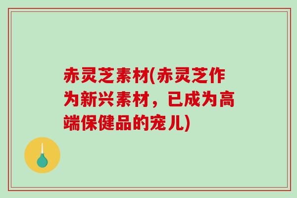 赤灵芝素材(赤灵芝作为新兴素材，已成为高端保健品的宠儿)