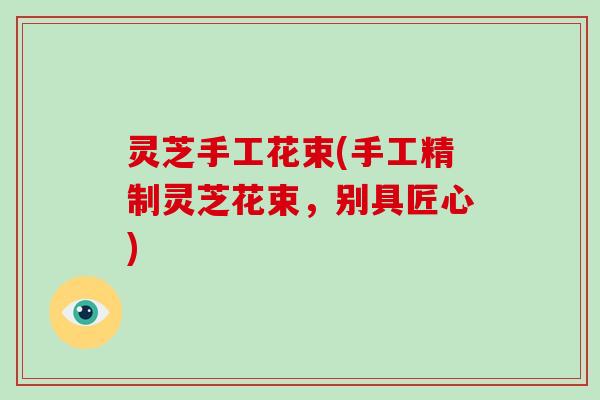 灵芝手工花束(手工精制灵芝花束，别具匠心)