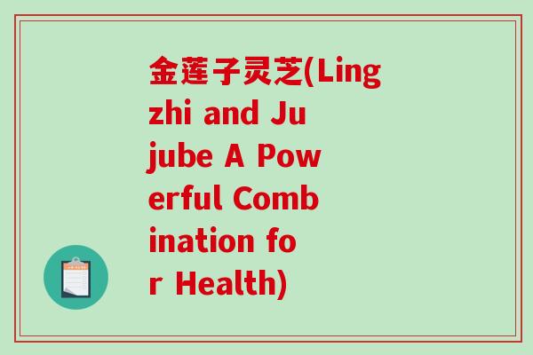 金莲子灵芝(Lingzhi and Jujube A Powerful Combination for Health)