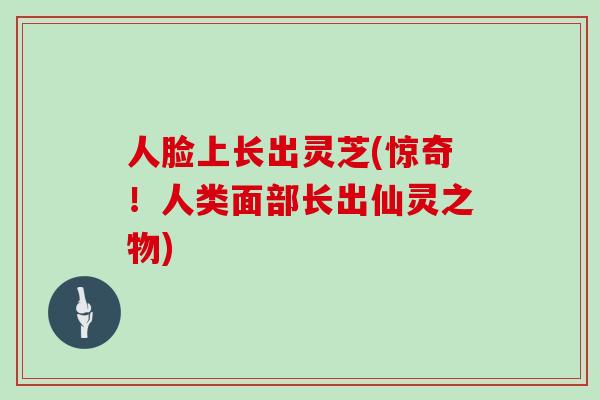 人脸上长出灵芝(惊奇！人类面部长出仙灵之物)
