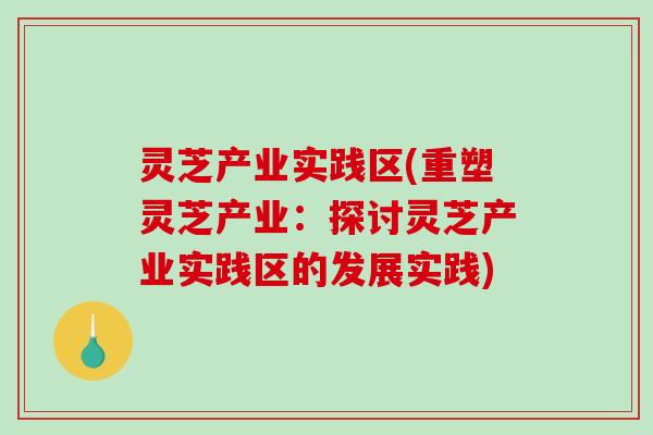 灵芝产业实践区(重塑灵芝产业：探讨灵芝产业实践区的发展实践)