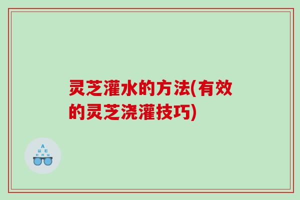 灵芝灌水的方法(有效的灵芝浇灌技巧)