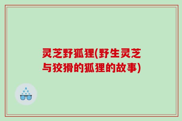灵芝野狐狸(野生灵芝与狡猾的狐狸的故事)