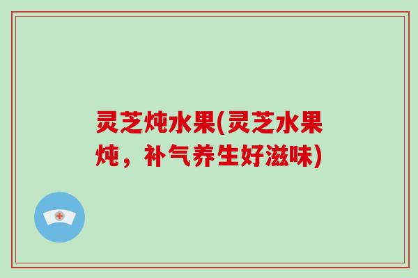 灵芝炖水果(灵芝水果炖，养生好滋味)