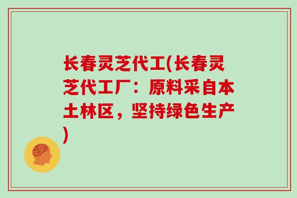 长春灵芝代工(长春灵芝代工厂：原料采自本土林区，坚持绿色生产)