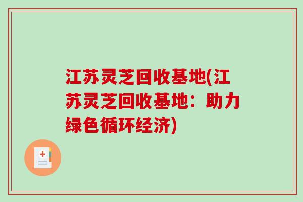 江苏灵芝回收基地(江苏灵芝回收基地：助力绿色循环经济)
