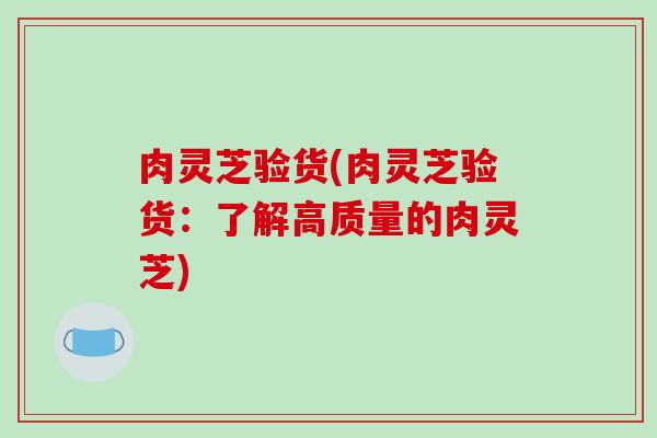 肉灵芝验货(肉灵芝验货：了解高质量的肉灵芝)