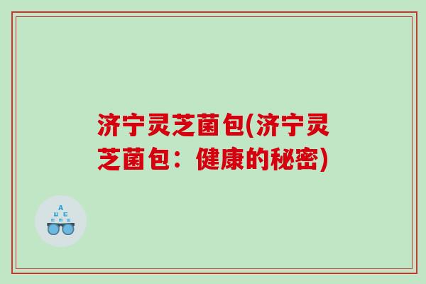 济宁灵芝菌包(济宁灵芝菌包：健康的秘密)