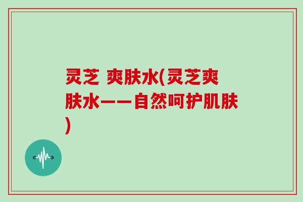 灵芝 爽肤水(灵芝爽肤水——自然呵护)