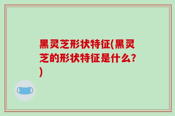 黑灵芝形状特征(黑灵芝的形状特征是什么？)