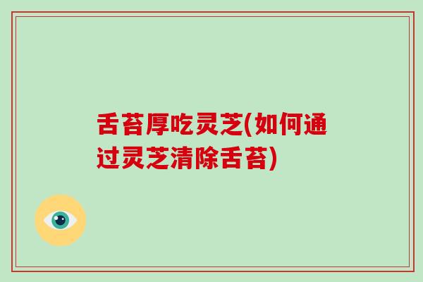 舌苔厚吃灵芝(如何通过灵芝清除舌苔)