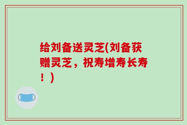 给刘备送灵芝(刘备获赠灵芝，祝寿增寿长寿！)