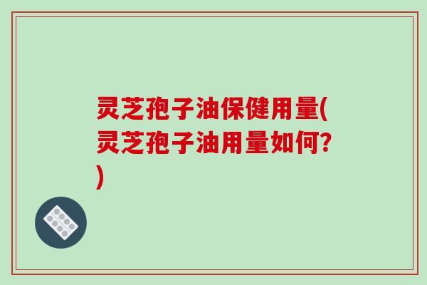 灵芝孢子油保健用量(灵芝孢子油用量如何？)
