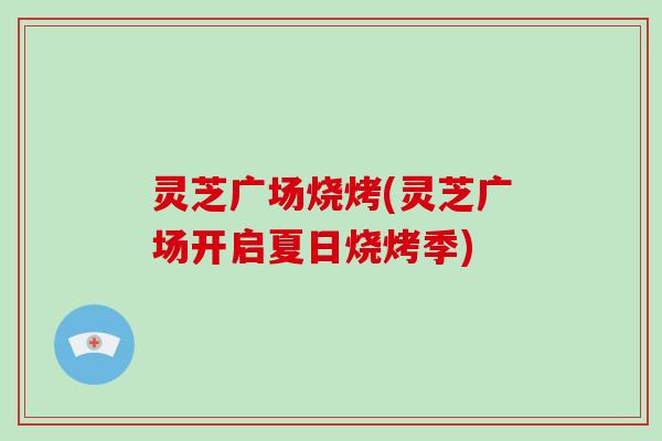 灵芝广场烧烤(灵芝广场开启夏日烧烤季)