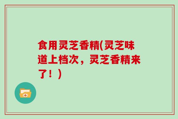 食用灵芝香精(灵芝味道上档次，灵芝香精来了！)