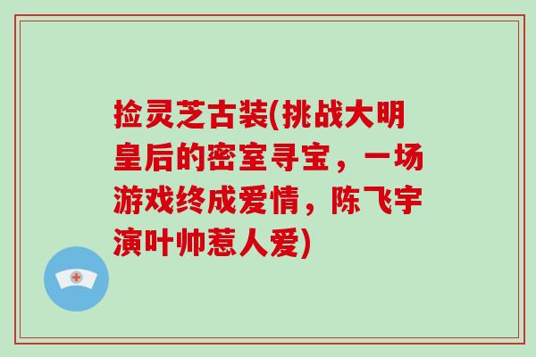 捡灵芝古装(挑战大明皇后的密室寻宝，一场游戏终成爱情，陈飞宇演叶帅惹人爱)