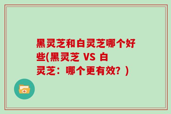 黑灵芝和白灵芝哪个好些(黑灵芝 VS 白灵芝：哪个更有效？)