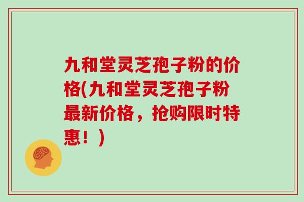 九和堂灵芝孢子粉的价格(九和堂灵芝孢子粉新价格，抢购限时特惠！)