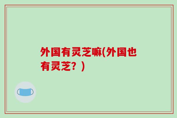 外国有灵芝嘛(外国也有灵芝？)