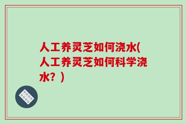 人工养灵芝如何浇水(人工养灵芝如何科学浇水？)