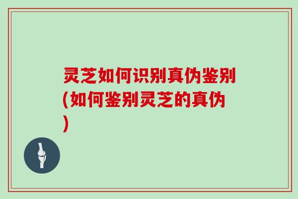 灵芝如何识别真伪鉴别(如何鉴别灵芝的真伪)