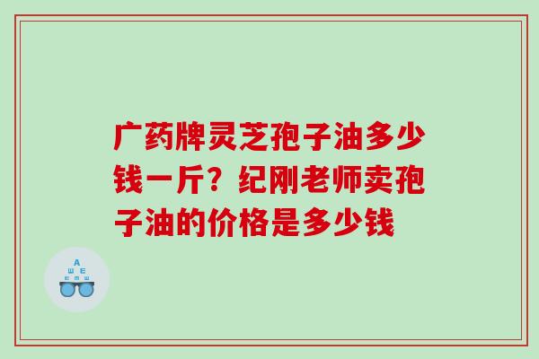 广药牌灵芝孢子油多少钱一斤？纪刚老师卖孢子油的价格是多少钱