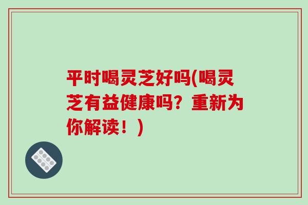 平时喝灵芝好吗(喝灵芝有益健康吗？重新为你解读！)