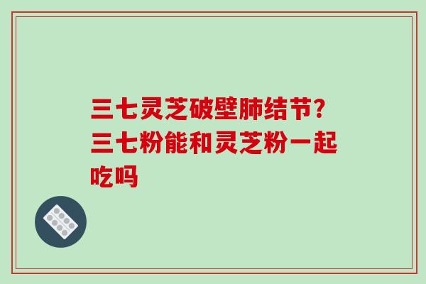 三七灵芝破壁结节？三七粉能和灵芝粉一起吃吗