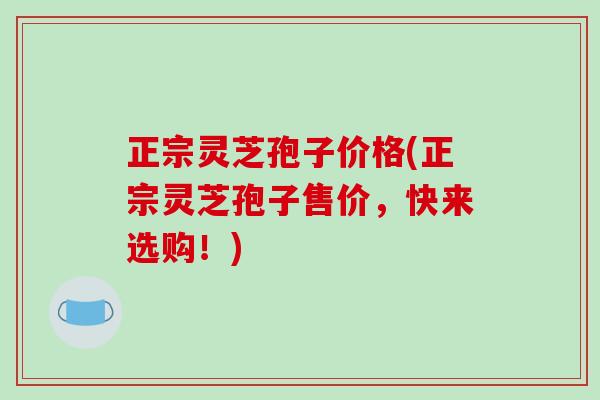 正宗灵芝孢子价格(正宗灵芝孢子售价，快来选购！)