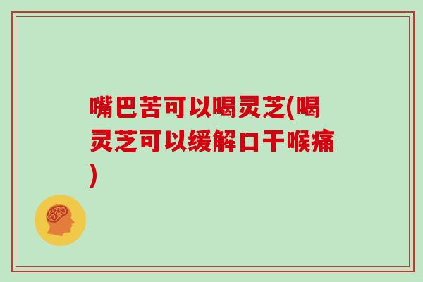 嘴巴苦可以喝灵芝(喝灵芝可以缓解口干喉痛)