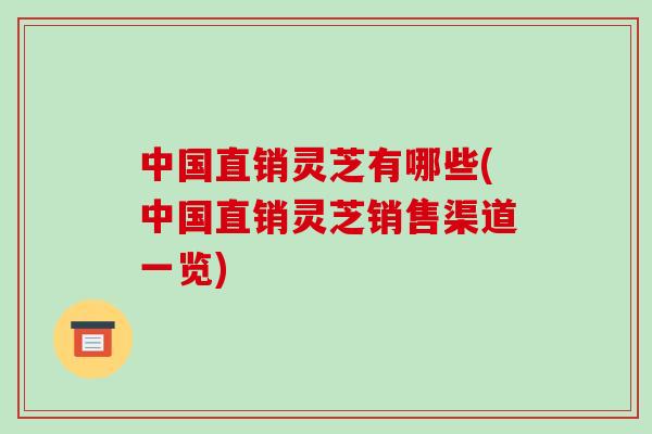 中国直销灵芝有哪些(中国直销灵芝销售渠道一览)