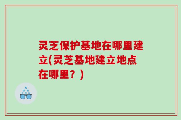 灵芝保护基地在哪里建立(灵芝基地建立地点在哪里？)