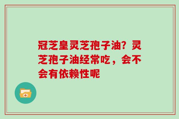 冠芝皇灵芝孢子油？灵芝孢子油经常吃，会不会有依赖性呢