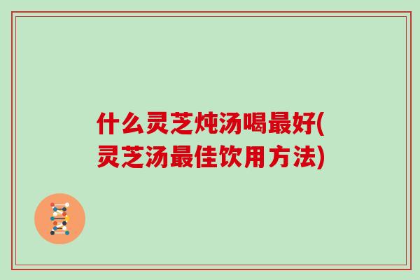 什么灵芝炖汤喝好(灵芝汤佳饮用方法)