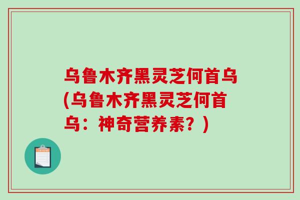 乌鲁木齐黑灵芝何首乌(乌鲁木齐黑灵芝何首乌：神奇营养素？)