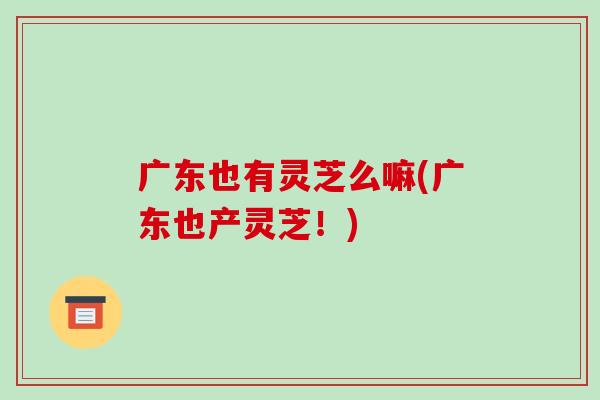 广东也有灵芝么嘛(广东也产灵芝！)