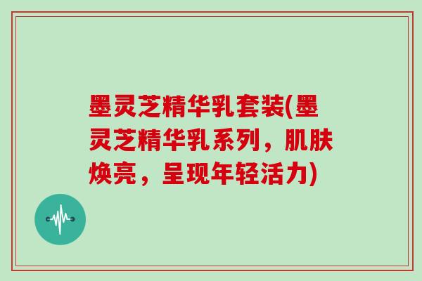 墨灵芝精华乳套装(墨灵芝精华乳系列，焕亮，呈现年轻活力)