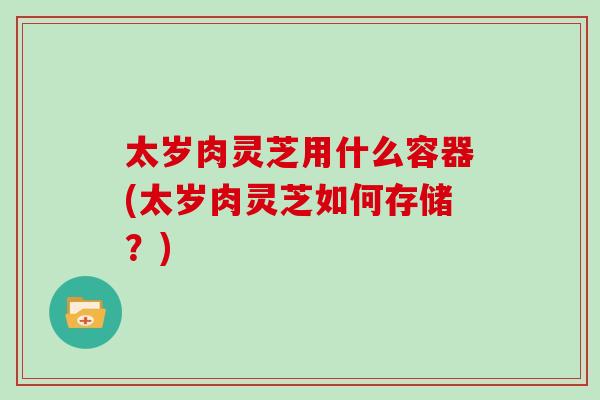 太岁肉灵芝用什么容器(太岁肉灵芝如何存储？)