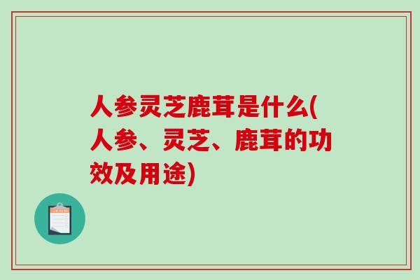 人参灵芝鹿茸是什么(人参、灵芝、鹿茸的功效及用途)