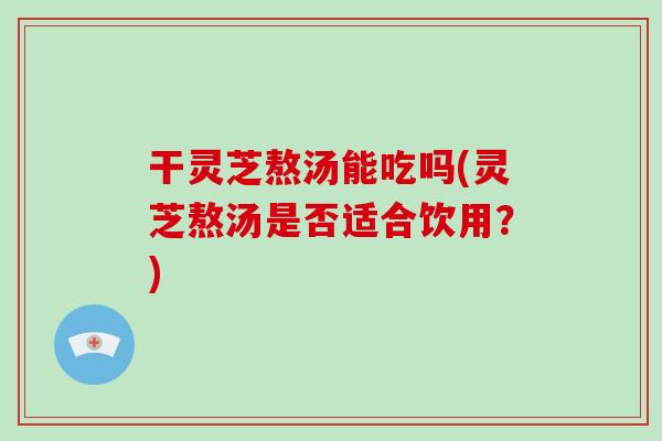 干灵芝熬汤能吃吗(灵芝熬汤是否适合饮用？)